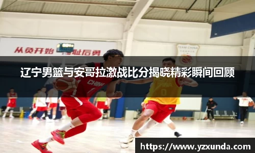 辽宁男篮与安哥拉激战比分揭晓精彩瞬间回顾
